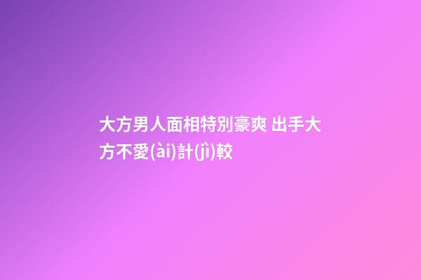 大方男人面相特別豪爽 出手大方不愛(ài)計(jì)較